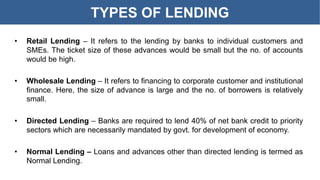 TYPES OF LENDING
• Retail Lending – It refers to the lending by banks to individual customers and
SMEs. The ticket size of these advances would be small but the no. of accounts
would be high.
• Wholesale Lending – It refers to financing to corporate customer and institutional
finance. Here, the size of advance is large and the no. of borrowers is relatively
small.
• Directed Lending – Banks are required to lend 40% of net bank credit to priority
sectors which are necessarily mandated by govt. for development of economy.
• Normal Lending – Loans and advances other than directed lending is termed as
Normal Lending.
 