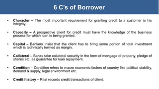6 C’s of Borrower
• Character – The most important requirement for granting credit to a customer is his
integrity.
• Capacity – A prospective client for credit must have the knowledge of the business
process for which loan is being granted.
• Capital – Bankers insist that the client has to bring some portion of total investment
which is technically termed as margin.
• Collateral – Banks take collateral security in the form of mortgage of property, pledge of
shares etc. as guarantee for loan repayment.
• Condition – Condition refers to macro economic factors of country like political stability,
demand & supply, legal environment etc.
• Credit history – Past records credit transactions of client.
 