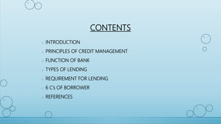 CONTENTS
o INTRODUCTION
o PRINCIPLES OF CREDIT MANAGEMENT
o FUNCTION OF BANK
o TYPES OF LENDING
o REQUIREMENT FOR LENDING
o 6 C’s OF BORROWER
o REFERENCES
 