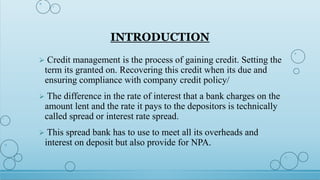 INTRODUCTION
 Credit management is the process of gaining credit. Setting the
term its granted on. Recovering this credit when its due and
ensuring compliance with company credit policy/
 The difference in the rate of interest that a bank charges on the
amount lent and the rate it pays to the depositors is technically
called spread or interest rate spread.
 This spread bank has to use to meet all its overheads and
interest on deposit but also provide for NPA.
 