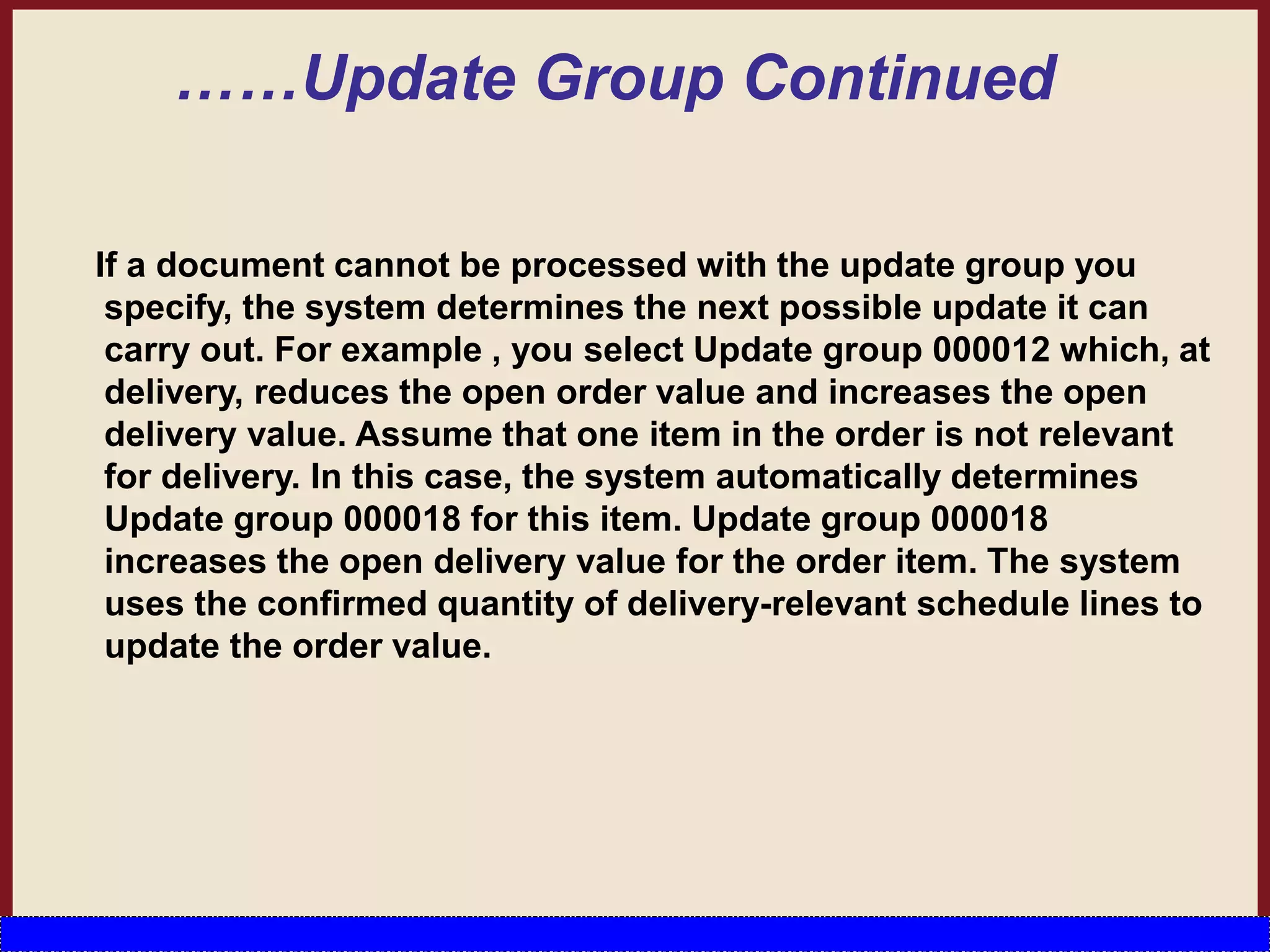 ……Update Group Continued
If a document cannot be processed with the update group you
specify, the system determines the next possible update it can
carry out. For example , you select Update group 000012 which, at
delivery, reduces the open order value and increases the open
delivery value. Assume that one item in the order is not relevant
for delivery. In this case, the system automatically determines
Update group 000018 for this item. Update group 000018
increases the open delivery value for the order item. The system
uses the confirmed quantity of delivery-relevant schedule lines to
update the order value.
 