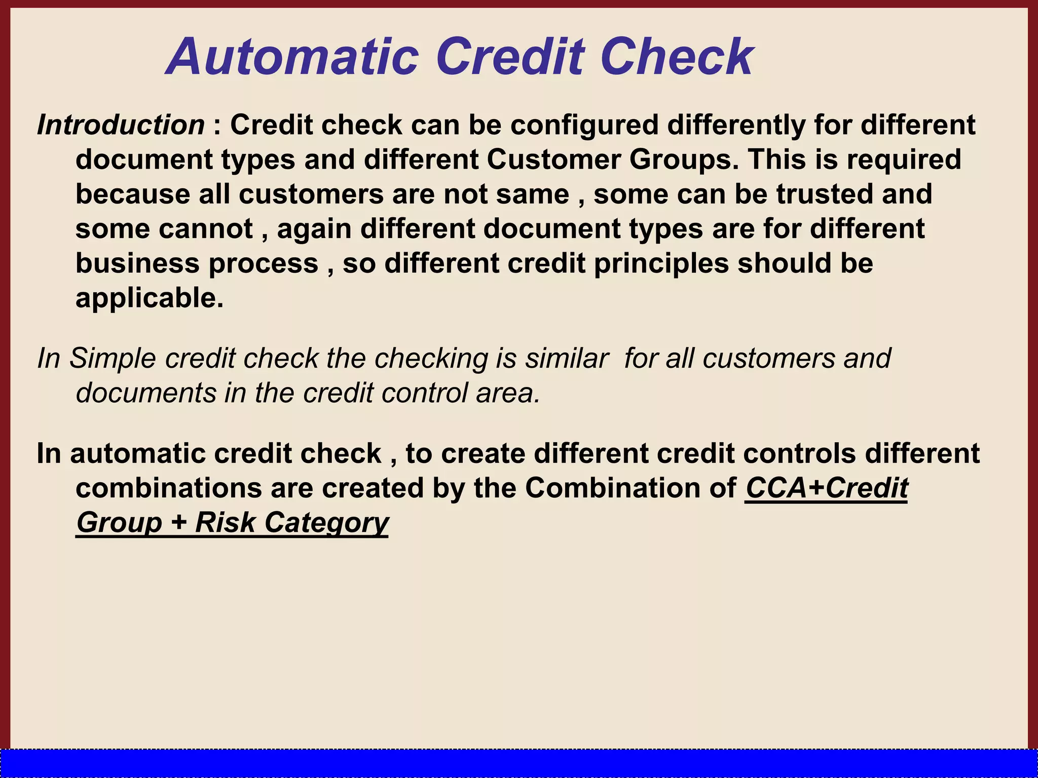 Automatic Credit Check
Introduction : Credit check can be configured differently for different
document types and different Customer Groups. This is required
because all customers are not same , some can be trusted and
some cannot , again different document types are for different
business process , so different credit principles should be
applicable.
In Simple credit check the checking is similar for all customers and
documents in the credit control area.
In automatic credit check , to create different credit controls different
combinations are created by the Combination of CCA+Credit
Group + Risk Category
 