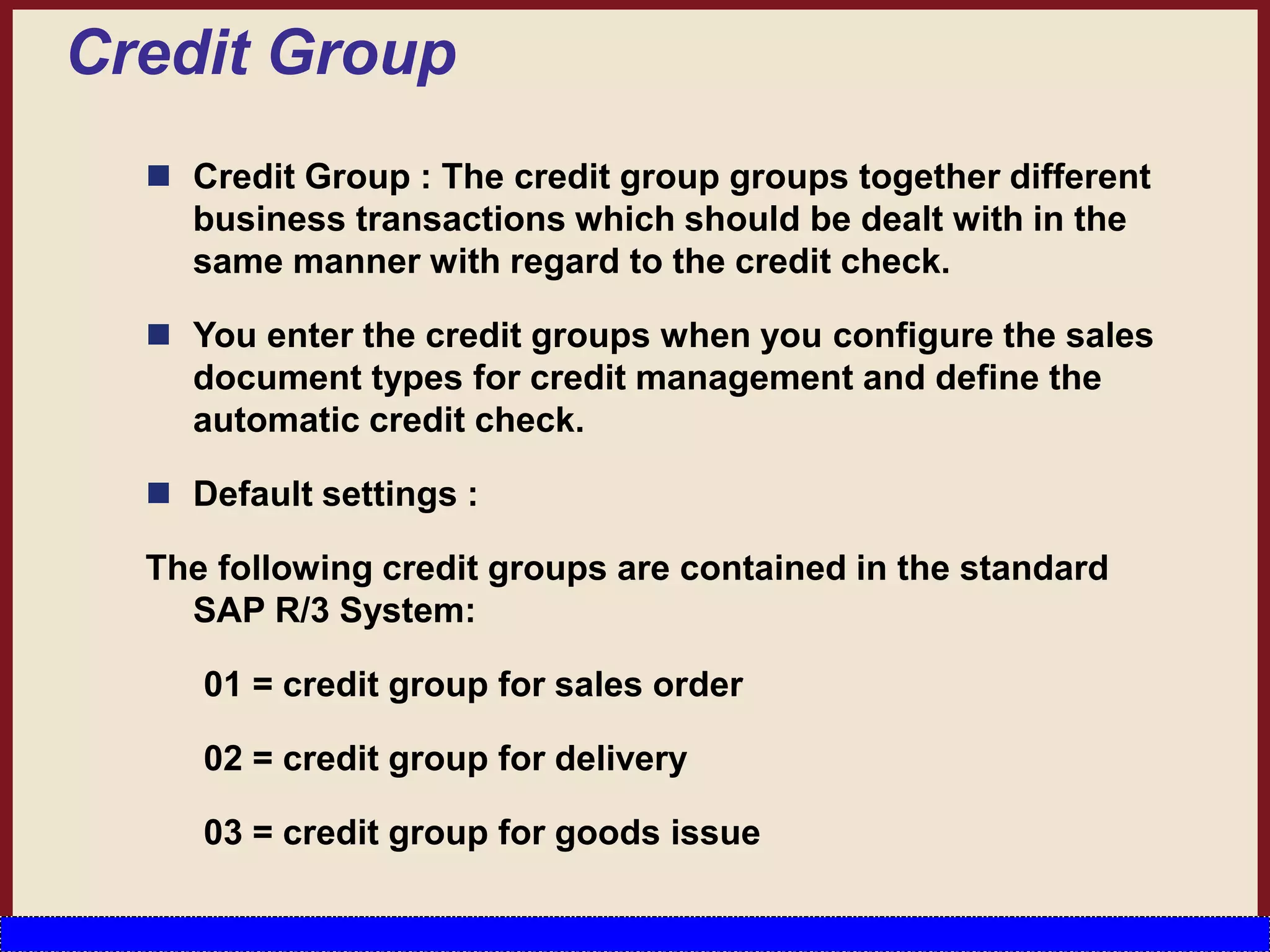 Credit Group
 Credit Group : The credit group groups together different
business transactions which should be dealt with in the
same manner with regard to the credit check.
 You enter the credit groups when you configure the sales
document types for credit management and define the
automatic credit check.
 Default settings :
The following credit groups are contained in the standard
SAP R/3 System:
01 = credit group for sales order
02 = credit group for delivery
03 = credit group for goods issue
 