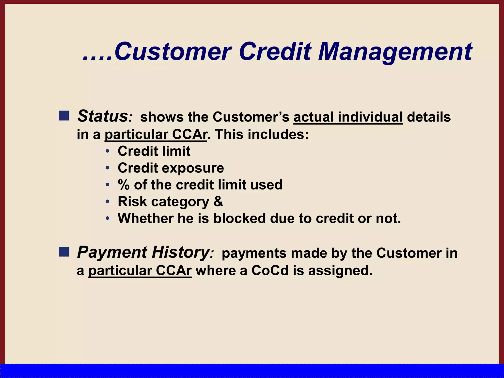 ….Customer Credit Management
 Status: shows the Customer’s actual individual details
in a particular CCAr. This includes:
• Credit limit
• Credit exposure
• % of the credit limit used
• Risk category &
• Whether he is blocked due to credit or not.
 Payment History: payments made by the Customer in
a particular CCAr where a CoCd is assigned.
 
