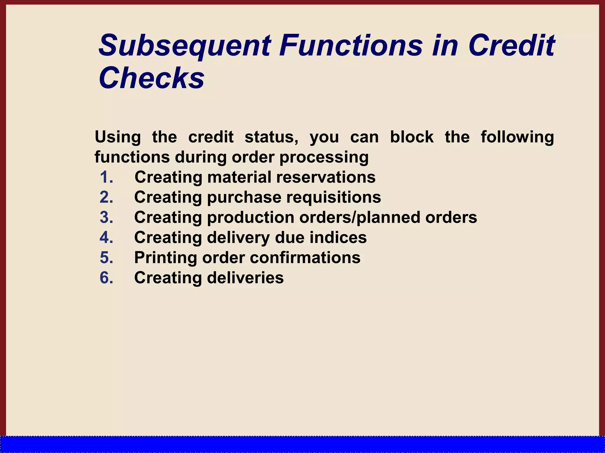 Subsequent Functions in Credit
Checks
Using the credit status, you can block the following
functions during order processing
1. Creating material reservations
2. Creating purchase requisitions
3. Creating production orders/planned orders
4. Creating delivery due indices
5. Printing order confirmations
6. Creating deliveries
 