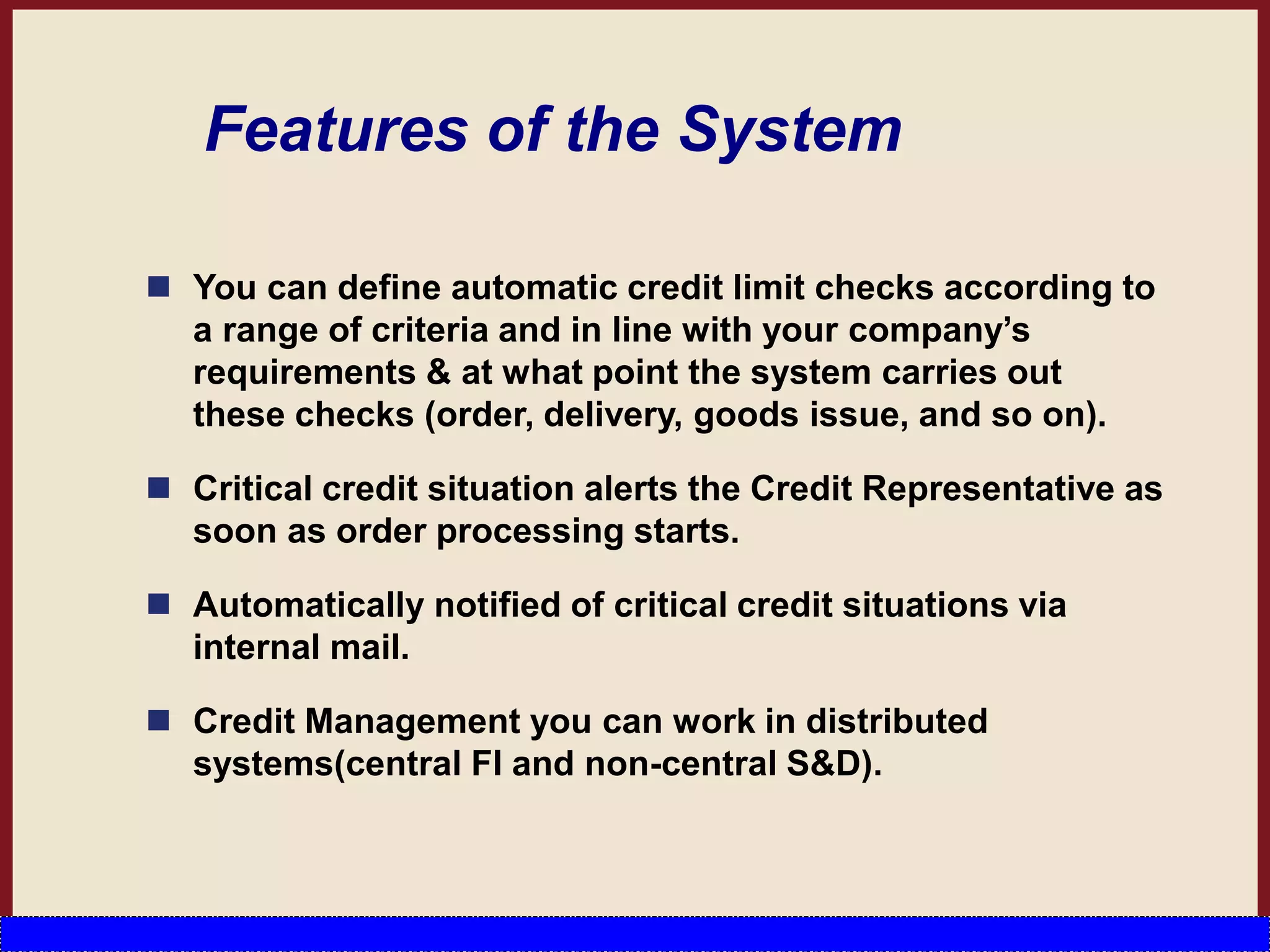 Features of the System
 You can define automatic credit limit checks according to
a range of criteria and in line with your company’s
requirements & at what point the system carries out
these checks (order, delivery, goods issue, and so on).
 Critical credit situation alerts the Credit Representative as
soon as order processing starts.
 Automatically notified of critical credit situations via
internal mail.
 Credit Management you can work in distributed
systems(central FI and non-central S&D).
 