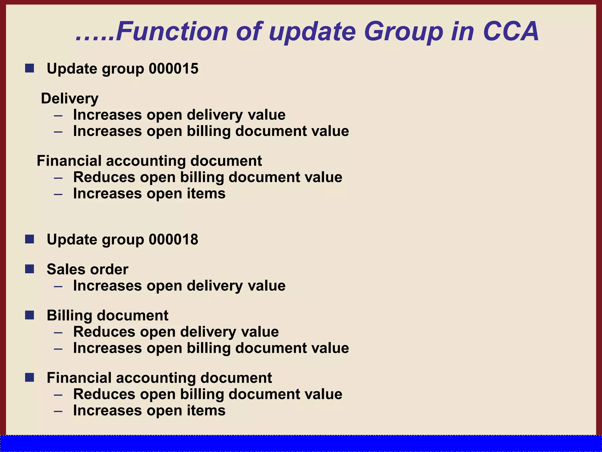 …..Function of update Group in CCA
 Update group 000015
Delivery
– Increases open delivery value
– Increases open billing document value
Financial accounting document
– Reduces open billing document value
– Increases open items
 Update group 000018
 Sales order
– Increases open delivery value
 Billing document
– Reduces open delivery value
– Increases open billing document value
 Financial accounting document
– Reduces open billing document value
– Increases open items
 