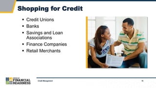 16
Shopping for Credit
Credit Management
 Credit Unions
 Banks
 Savings and Loan
Associations
 Finance Companies
 Retail Merchants
 