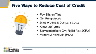 18
Five Ways to Reduce Cost of Credit
Credit Management
 Pay Bills on Time
 Get Preapproved
 Shop Around & Compare Costs
 Know the Terms
 Servicemembers Civil Relief Act (SCRA)
 Military Lending Act (MLA)
 