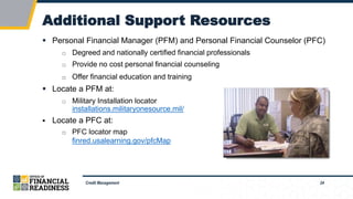 24
Additional Support Resources
Credit Management
 Personal Financial Manager (PFM) and Personal Financial Counselor (PFC)
□ Degreed and nationally certified financial professionals
□ Provide no cost personal financial counseling
□ Offer financial education and training
 Locate a PFM at:
□ Military Installation locator
installations.militaryonesource.mil/
 Locate a PFC at:
□ PFC locator map
finred.usalearning.gov/pfcMap
 