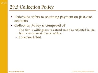 29-23 
29.5 Collection Policy 
• Collection refers to obtaining payment on past-due 
accounts. 
• Collection Policy is composed of 
– The firm’s willingness to extend credit as reflected in the 
firm’s investment in receivables. 
– Collection Effort 
McGraw-Hill Ryerson © 2003 McGraw–Hill Ryerson Limited 
 