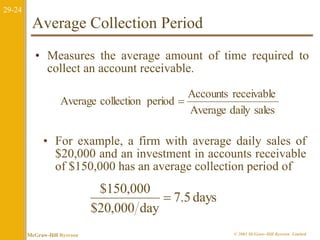 29-24 
Average Collection Period 
• Measures the average amount of time required to 
collect an account receivable. 
Accounts receivable 
Average daily sales 
Average collection period  
• For example, a firm with average daily sales of 
$20,000 and an investment in accounts receivable 
of $150,000 has an average collection period of 
7.5 days 
$150,000 
$20,000 day 
 
McGraw-Hill Ryerson © 2003 McGraw–Hill Ryerson Limited 
 