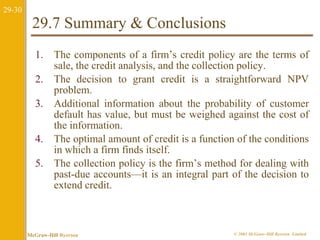 29-30 
29.7 Summary & Conclusions 
1. The components of a firm’s credit policy are the terms of 
sale, the credit analysis, and the collection policy. 
2. The decision to grant credit is a straightforward NPV 
problem. 
3. Additional information about the probability of customer 
default has value, but must be weighed against the cost of 
the information. 
4. The optimal amount of credit is a function of the conditions 
in which a firm finds itself. 
5. The collection policy is the firm’s method for dealing with 
past-due accounts—it is an integral part of the decision to 
extend credit. 
McGraw-Hill Ryerson © 2003 McGraw–Hill Ryerson Limited 
