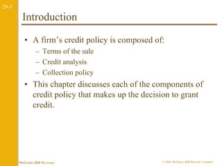 29-3 
Introduction 
• A firm’s credit policy is composed of: 
– Terms of the sale 
– Credit analysis 
– Collection policy 
• This chapter discusses each of the components of 
credit policy that makes up the decision to grant 
credit. 
McGraw-Hill Ryerson © 2003 McGraw–Hill Ryerson Limited 
 