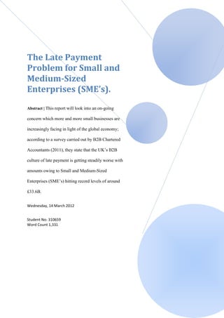 The Late Payment
Problem for Small and
Medium-Sized
Enterprises (SME’s).
Abstract | This report will look into an on-going

concern which more and more small businesses are

increasingly facing in light of the global economy;

according to a survey carried out by B2B Chartered

Accountants (2011), they state that the UK’s B2B

culture of late payment is getting steadily worse with

amounts owing to Small and Medium-Sized

Enterprises (SME’s) hitting record levels of around

£33.6B.


Wednesday, 14 March 2012


Student No: 310659
Word Count 1,331
 