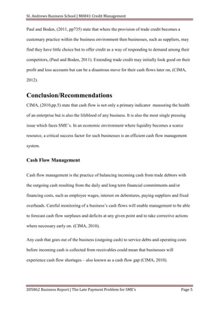 St. Andrews Business School | M0841 Credit Management


Paul and Boden, (2011, pp735) state that where the provision of trade credit becomes a

customary practice within the business environment then businesses, such as suppliers, may

find they have little choice but to offer credit as a way of responding to demand among their

competitors, (Paul and Boden, 2011). Extending trade credit may initially look good on their

profit and loss accounts but can be a disastrous move for their cash flows later on, (CIMA,

2012).


Conclusion/Recommendations
CIMA, (2010,pp.5) state that cash flow is not only a primary indicator measuring the health

of an enterprise but is also the lifeblood of any business. It is also the most single pressing

issue which faces SME’s. In an economic environment where liquidity becomes a scarce

resource, a critical success factor for such businesses is an efficient cash flow management

system.


Cash Flow Management

Cash flow management is the practice of balancing incoming cash from trade debtors with

the outgoing cash resulting from the daily and long term financial commitments and/or

financing costs, such as employee wages, interest on debentures, paying suppliers and fixed

overheads. Careful monitoring of a business’s cash flows will enable management to be able

to forecast cash flow surpluses and deficits at any given point and to take corrective actions

where necessary early on. (CIMA, 2010).


Any cash that goes out of the business (outgoing cash) to service debts and operating costs

before incoming cash is collected from receivables could mean that businesses will

experience cash flow shortages – also known as a cash flow gap (CIMA, 2010).




Z05862 Business Report | The Late Payment Problem for SME’s                                 Page 5
 