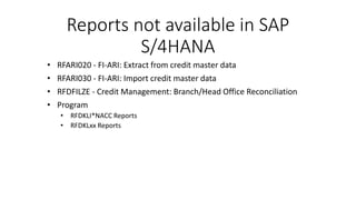 Reports not available in SAP
S/4HANA
• RFARI020 - FI-ARI: Extract from credit master data
• RFARI030 - FI-ARI: Import credit master data
• RFDFILZE - Credit Management: Branch/Head Office Reconciliation
• Program
• RFDKLI*NACC Reports
• RFDKLxx Reports
 