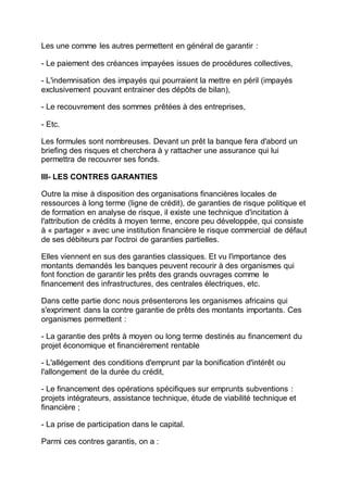 Les une comme les autres permettent en général de garantir :
- Le paiement des créances impayées issues de procédures collectives,
- L'indemnisation des impayés qui pourraient la mettre en péril (impayés
exclusivement pouvant entrainer des dépôts de bilan),
- Le recouvrement des sommes prêtées à des entreprises,
- Etc.
Les formules sont nombreuses. Devant un prêt la banque fera d'abord un
briefing des risques et cherchera à y rattacher une assurance qui lui
permettra de recouvrer ses fonds.
III- LES CONTRES GARANTIES
Outre la mise à disposition des organisations financières locales de
ressources à long terme (ligne de crédit), de garanties de risque politique et
de formation en analyse de risque, il existe une technique d'incitation à
l'attribution de crédits à moyen terme, encore peu développée, qui consiste
à « partager » avec une institution financière le risque commercial de défaut
de ses débiteurs par l'octroi de garanties partielles.
Elles viennent en sus des garanties classiques. Et vu l'importance des
montants demandés les banques peuvent recourir à des organismes qui
font fonction de garantir les prêts des grands ouvrages comme le
financement des infrastructures, des centrales électriques, etc.
Dans cette partie donc nous présenterons les organismes africains qui
s'expriment dans la contre garantie de prêts des montants importants. Ces
organismes permettent :
- La garantie des prêts à moyen ou long terme destinés au financement du
projet économique et financièrement rentable
- L'allégement des conditions d'emprunt par la bonification d'intérêt ou
l'allongement de la durée du crédit,
- Le financement des opérations spécifiques sur emprunts subventions :
projets intégrateurs, assistance technique, étude de viabilité technique et
financière ;
- La prise de participation dans le capital.
Parmi ces contres garantis, on a :
 