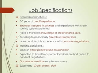 Job Specifications
 Desired Qualifications :
 0-5 years of credit experience.
 Bachelor's degree in business and experience with credit
scoring systems preferred.
 Have a thorough knowledge of credit-related laws.
 Be willing to periodically travel to customer sites.
 Have considerable experience with customer negotiations.
 Working conditions :
 Works in a fast-paced office environment.
 Expected to travel to customer locations on short notice to
conduct negotiations.
 Occasional overtime may be necessary.
 Supervises - Credit analyst staff
 