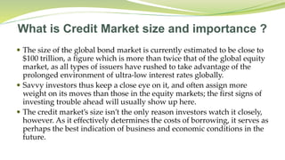 What is Credit Market size and importance ?
 The size of the global bond market is currently estimated to be close to
$100 trillion, a figure which is more than twice that of the global equity
market, as all types of issuers have rushed to take advantage of the
prolonged environment of ultra-low interest rates globally.
 Savvy investors thus keep a close eye on it, and often assign more
weight on its moves than those in the equity markets; the first signs of
investing trouble ahead will usually show up here.
 The credit market’s size isn’t the only reason investors watch it closely,
however. As it effectively determines the costs of borrowing, it serves as
perhaps the best indication of business and economic conditions in the
future.
 