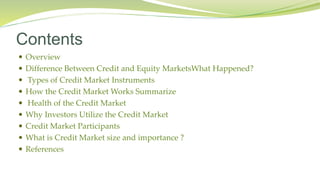Contents
 Overview
 Difference Between Credit and Equity MarketsWhat Happened?
 Types of Credit Market Instruments
 How the Credit Market Works Summarize
 Health of the Credit Market
 Why Investors Utilize the Credit Market
 Credit Market Participants
 What is Credit Market size and importance ?
 References
 