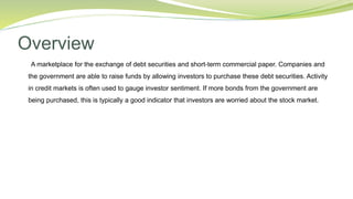 Overview
A marketplace for the exchange of debt securities and short-term commercial paper. Companies and
the government are able to raise funds by allowing investors to purchase these debt securities. Activity
in credit markets is often used to gauge investor sentiment. If more bonds from the government are
being purchased, this is typically a good indicator that investors are worried about the stock market.
 
