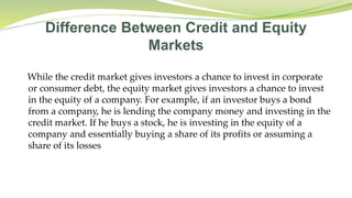 Difference Between Credit and Equity
Markets
While the credit market gives investors a chance to invest in corporate
or consumer debt, the equity market gives investors a chance to invest
in the equity of a company. For example, if an investor buys a bond
from a company, he is lending the company money and investing in the
credit market. If he buys a stock, he is investing in the equity of a
company and essentially buying a share of its profits or assuming a
share of its losses
 