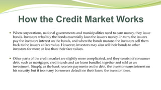How the Credit Market Works
 When corporations, national governments and municipalities need to earn money, they issue
bonds. Investors who buy the bonds essentially loan the issuers money. In turn, the issuers
pay the investors interest on the bonds, and when the bonds mature, the investors sell them
back to the issuers at face value. However, investors may also sell their bonds to other
investors for more or less than their face values.
 Other parts of the credit market are slightly more complicated, and they consist of consumer
debt, such as mortgages, credit cards and car loans bundled together and sold as an
investment. Simply, as the bank receives payments on the debt, the investor earns interest on
his security, but if too many borrowers default on their loans, the investor loses.
 
