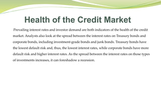 Health of the Credit Market
Prevailing interest rates and investor demand are both indicators of the health of the credit
market. Analysts also look at the spread between the interest rates on Treasury bonds and
corporate bonds, including investment-grade bonds and junk bonds. Treasury bonds have
the lowest default risk and, thus, the lowest interest rates, while corporate bonds have more
default risk and higher interest rates. As the spread between the interest rates on those types
of investments increases, it can foreshadow a recession.
 