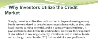 Why Investors Utilize the Credit
Market
Simply, investors utilize the credit market in hopes of earning money.
Bonds are considered to be safer investments than stocks, as they offer
fixed-income earning potential, and if a company goes bankrupt, it
pays its bondholders before its stockholders. To reduce their exposure
of risk related to any single security, investors invest in mutual funds
and exchange traded funds (ETF) that consist of a group of bonds.
 