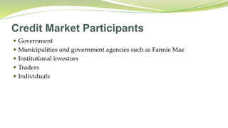 Credit Market Participants
 Government
 Municipalities and government agencies such as Fannie Mae
 Institutional investors
 Traders
 Individuals
 
