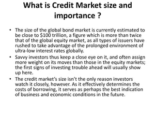What is Credit Market size and
importance ?
• The size of the global bond market is currently estimated to
be close to $100 trillion, a figure which is more than twice
that of the global equity market, as all types of issuers have
rushed to take advantage of the prolonged environment of
ultra-low interest rates globally.
• Savvy investors thus keep a close eye on it, and often assign
more weight on its moves than those in the equity markets;
the first signs of investing trouble ahead will usually show
up here.
• The credit market’s size isn’t the only reason investors
watch it closely, however. As it effectively determines the
costs of borrowing, it serves as perhaps the best indication
of business and economic conditions in the future.
 