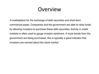 Overview
A marketplace for the exchange of debt securities and short-term
commercial paper. Companies and the government are able to raise funds
by allowing investors to purchase these debt securities. Activity in credit
markets is often used to gauge investor sentiment. If more bonds from the
government are being purchased, this is typically a good indicator that
investors are worried about the stock market.
 