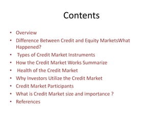 Contents
• Overview
• Difference Between Credit and Equity MarketsWhat
Happened?
• Types of Credit Market Instruments
• How the Credit Market Works Summarize
• Health of the Credit Market
• Why Investors Utilize the Credit Market
• Credit Market Participants
• What is Credit Market size and importance ?
• References
 