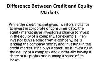 Difference Between Credit and Equity
Markets
While the credit market gives investors a chance
to invest in corporate or consumer debt, the
equity market gives investors a chance to invest
in the equity of a company. For example, if an
investor buys a bond from a company, he is
lending the company money and investing in the
credit market. If he buys a stock, he is investing in
the equity of a company and essentially buying a
share of its profits or assuming a share of its
losses
 