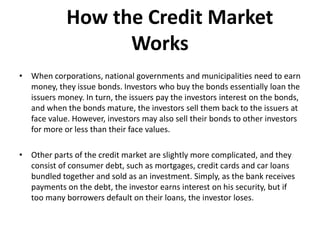 How the Credit Market
Works
• When corporations, national governments and municipalities need to earn
money, they issue bonds. Investors who buy the bonds essentially loan the
issuers money. In turn, the issuers pay the investors interest on the bonds,
and when the bonds mature, the investors sell them back to the issuers at
face value. However, investors may also sell their bonds to other investors
for more or less than their face values.
• Other parts of the credit market are slightly more complicated, and they
consist of consumer debt, such as mortgages, credit cards and car loans
bundled together and sold as an investment. Simply, as the bank receives
payments on the debt, the investor earns interest on his security, but if
too many borrowers default on their loans, the investor loses.
 