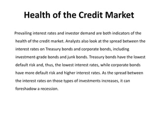 Health of the Credit Market
Prevailing interest rates and investor demand are both indicators of the
health of the credit market. Analysts also look at the spread between the
interest rates on Treasury bonds and corporate bonds, including
investment-grade bonds and junk bonds. Treasury bonds have the lowest
default risk and, thus, the lowest interest rates, while corporate bonds
have more default risk and higher interest rates. As the spread between
the interest rates on those types of investments increases, it can
foreshadow a recession.
 