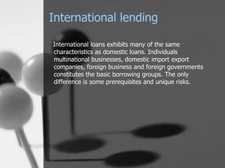 International loans exhibits many of the same characteristics as domestic loans. Individuals multinational businesses, domestic import export companies, foreign business and foreign governments constitutes the basic borrowing groups. The only difference is some prerequisites and unique risks. International lending 