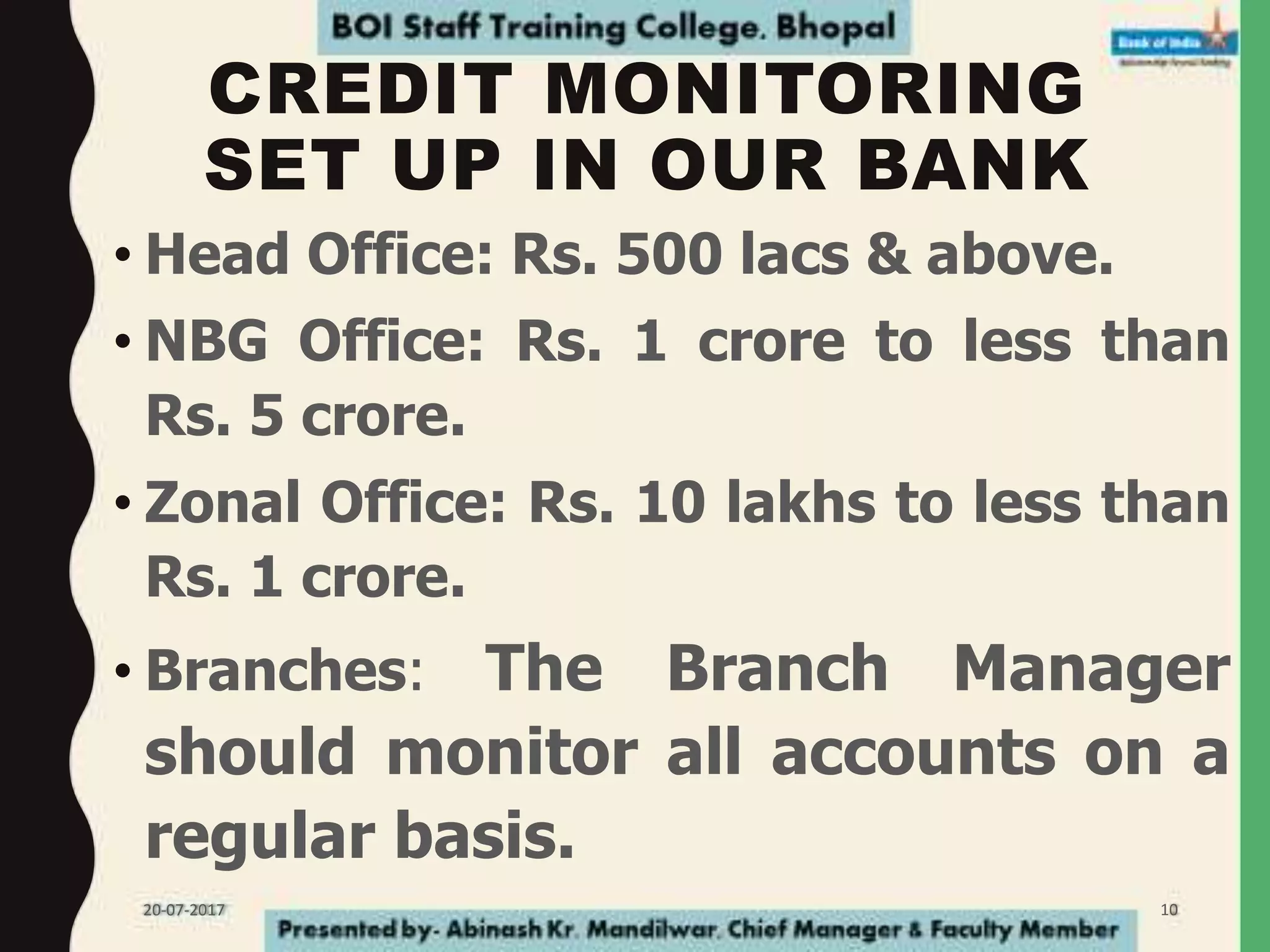 CREDIT MONITORING
SET UP IN OUR BANK
• Head Office: Rs. 500 lacs & above.
• NBG Office: Rs. 1 crore to less than
Rs. 5 crore.
• Zonal Office: Rs. 10 lakhs to less than
Rs. 1 crore.
• Branches: The Branch Manager
should monitor all accounts on a
regular basis.
20-07-2017 10
 