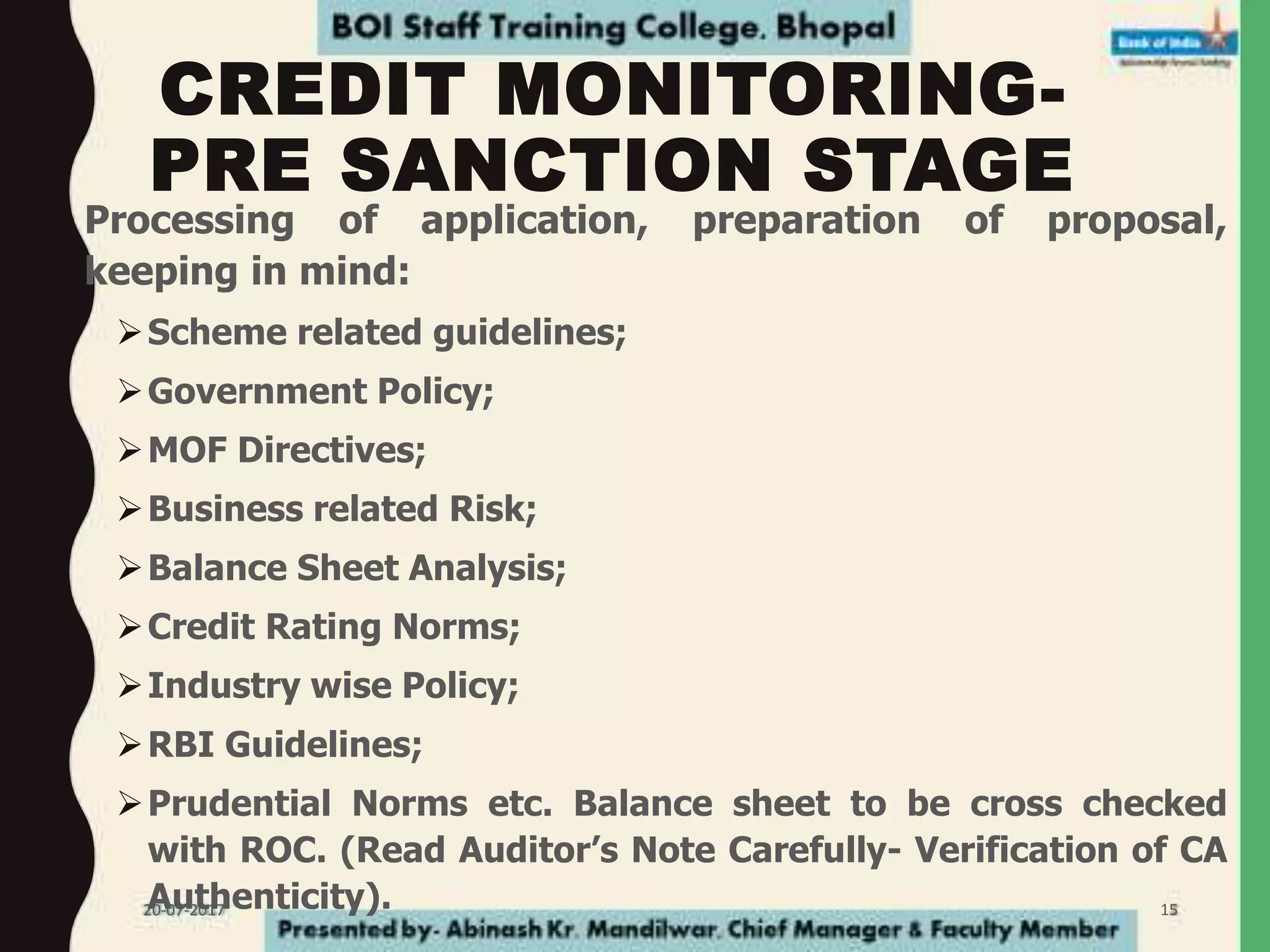 CREDIT MONITORING-
PRE SANCTION STAGE
• Processing of application, preparation of proposal,
keeping in mind:
Scheme related guidelines;
Government Policy;
MOF Directives;
Business related Risk;
Balance Sheet Analysis;
Credit Rating Norms;
Industry wise Policy;
RBI Guidelines;
Prudential Norms etc. Balance sheet to be cross checked
with ROC. (Read Auditor’s Note Carefully- Verification of CA
Authenticity).20-07-2017 15
 
