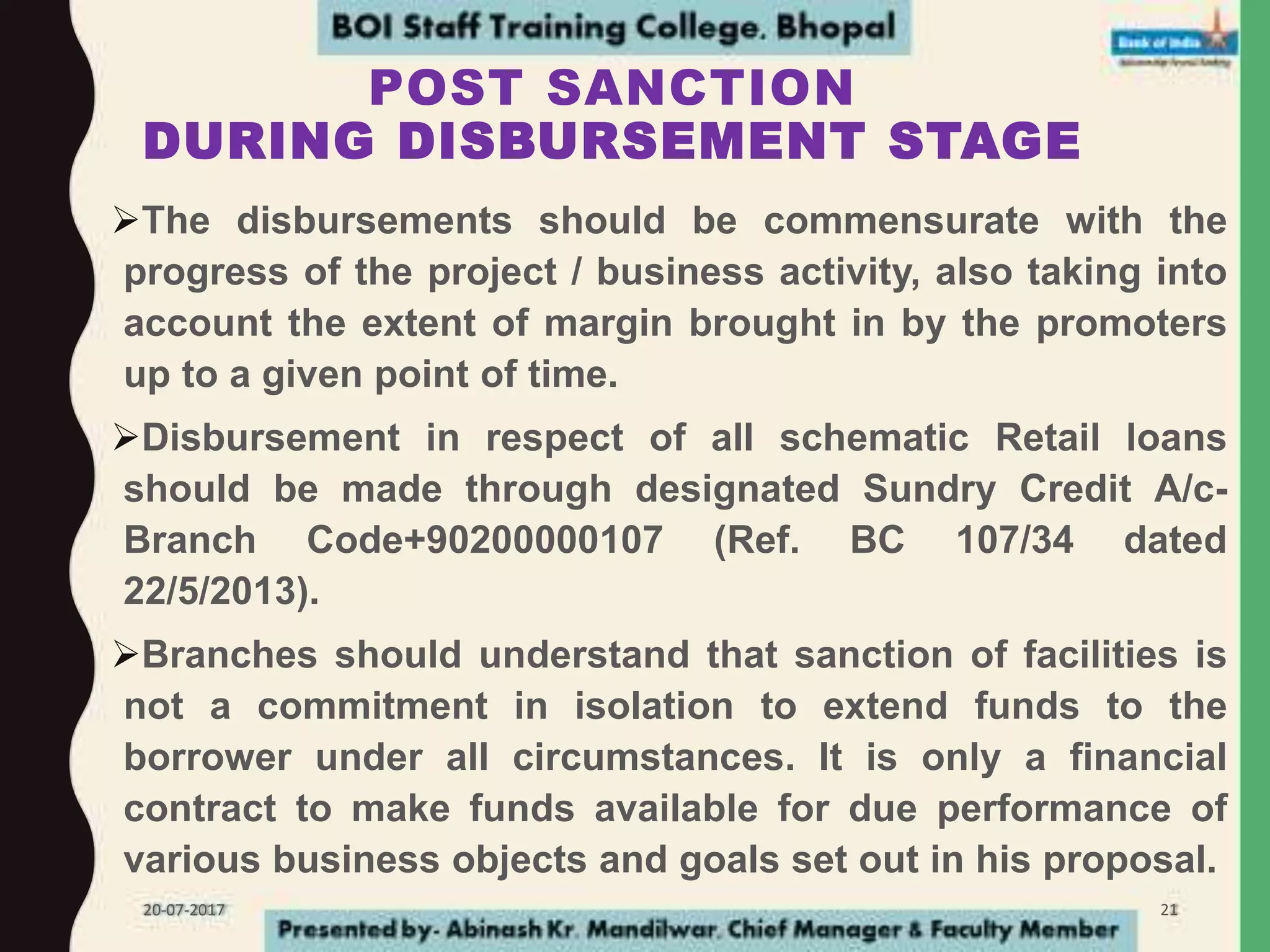 POST SANCTION
DURING DISBURSEMENT STAGE
The disbursements should be commensurate with the
progress of the project / business activity, also taking into
account the extent of margin brought in by the promoters
up to a given point of time.
Disbursement in respect of all schematic Retail loans
should be made through designated Sundry Credit A/c-
Branch Code+90200000107 (Ref. BC 107/34 dated
22/5/2013).
Branches should understand that sanction of facilities is
not a commitment in isolation to extend funds to the
borrower under all circumstances. It is only a financial
contract to make funds available for due performance of
various business objects and goals set out in his proposal.
20-07-2017 21
 