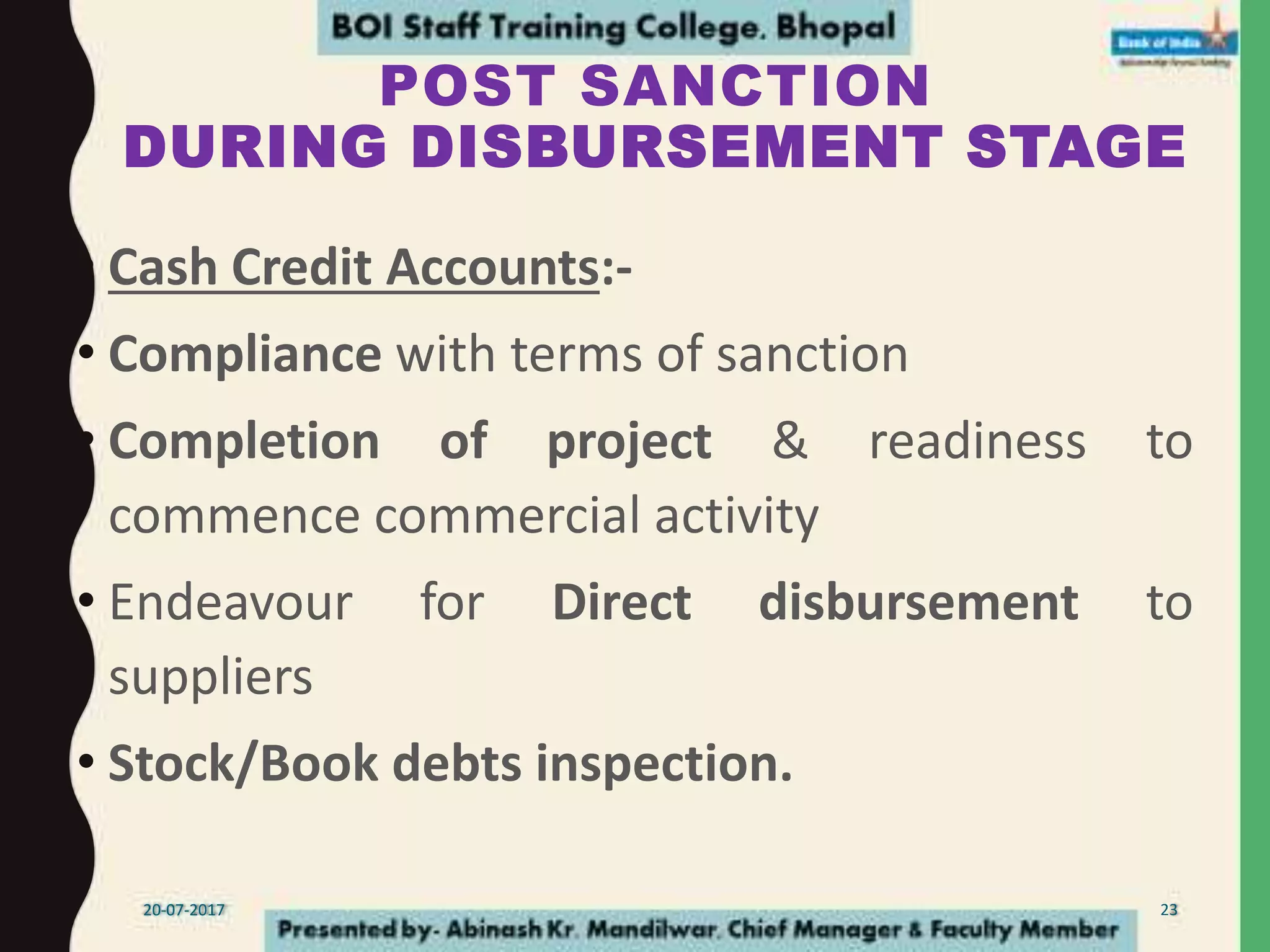 POST SANCTION
DURING DISBURSEMENT STAGE
• Cash Credit Accounts:-
• Compliance with terms of sanction
• Completion of project & readiness to
commence commercial activity
• Endeavour for Direct disbursement to
suppliers
• Stock/Book debts inspection.
20-07-2017 23
 