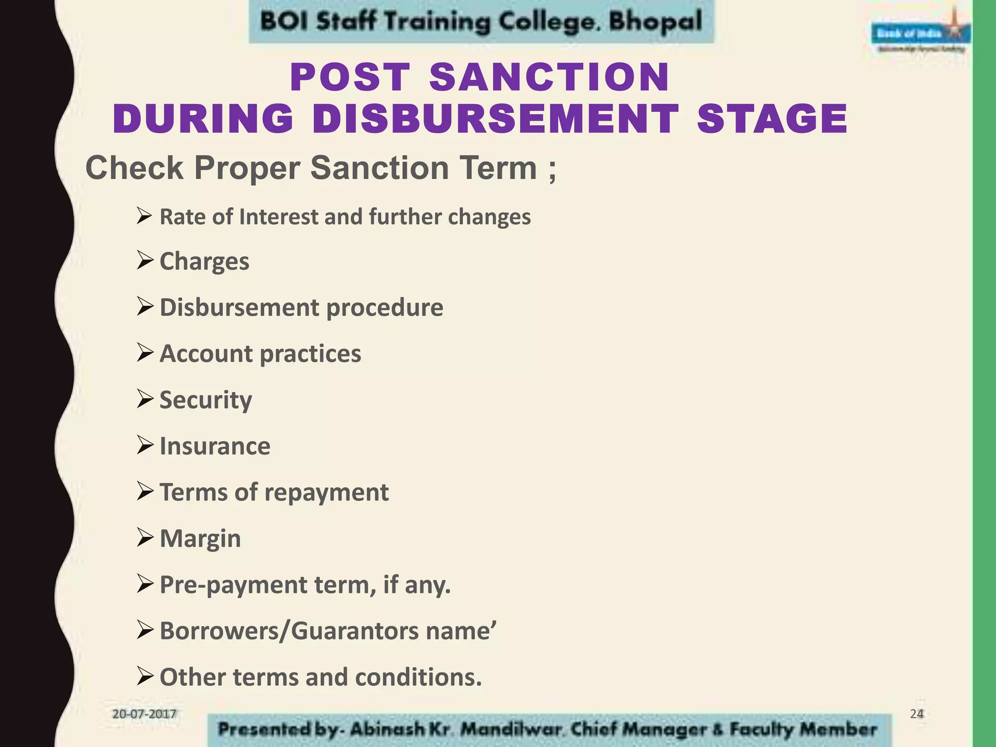 POST SANCTION
DURING DISBURSEMENT STAGE
Check Proper Sanction Term ;
 Rate of Interest and further changes
Charges
Disbursement procedure
Account practices
Security
Insurance
Terms of repayment
Margin
Pre-payment term, if any.
Borrowers/Guarantors name’
Other terms and conditions.
20-07-2017 24
 
