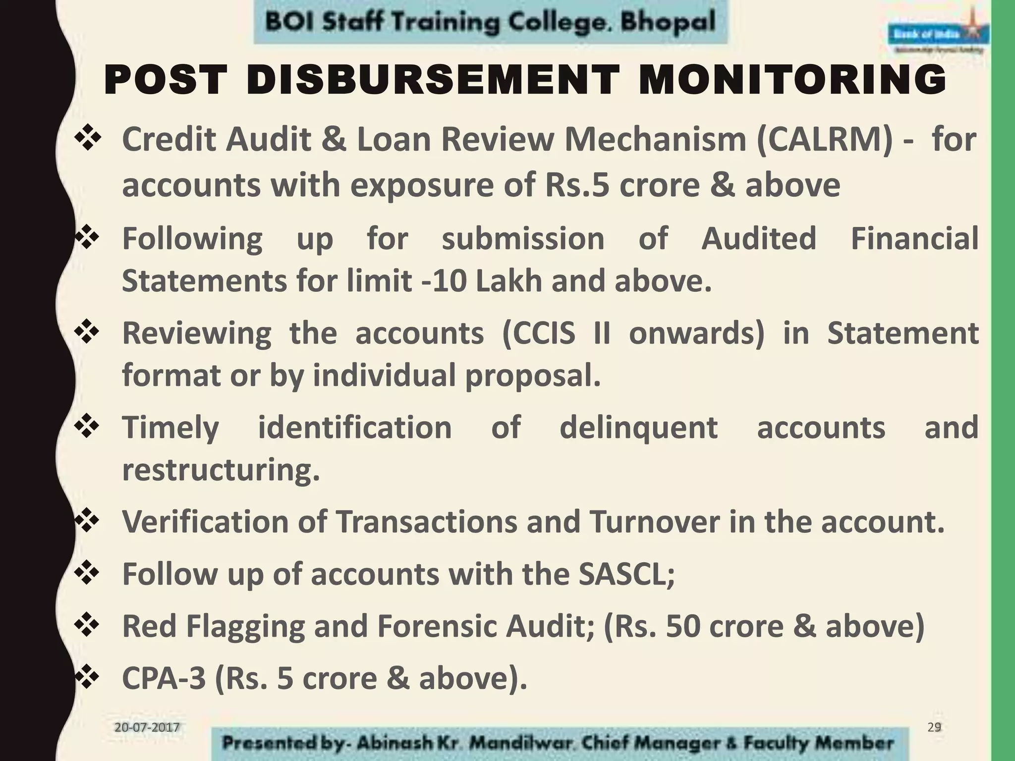 POST DISBURSEMENT MONITORING
 Credit Audit & Loan Review Mechanism (CALRM) - for
accounts with exposure of Rs.5 crore & above
 Following up for submission of Audited Financial
Statements for limit -10 Lakh and above.
 Reviewing the accounts (CCIS II onwards) in Statement
format or by individual proposal.
 Timely identification of delinquent accounts and
restructuring.
 Verification of Transactions and Turnover in the account.
 Follow up of accounts with the SASCL;
 Red Flagging and Forensic Audit; (Rs. 50 crore & above)
 CPA-3 (Rs. 5 crore & above).
20-07-2017 29
 