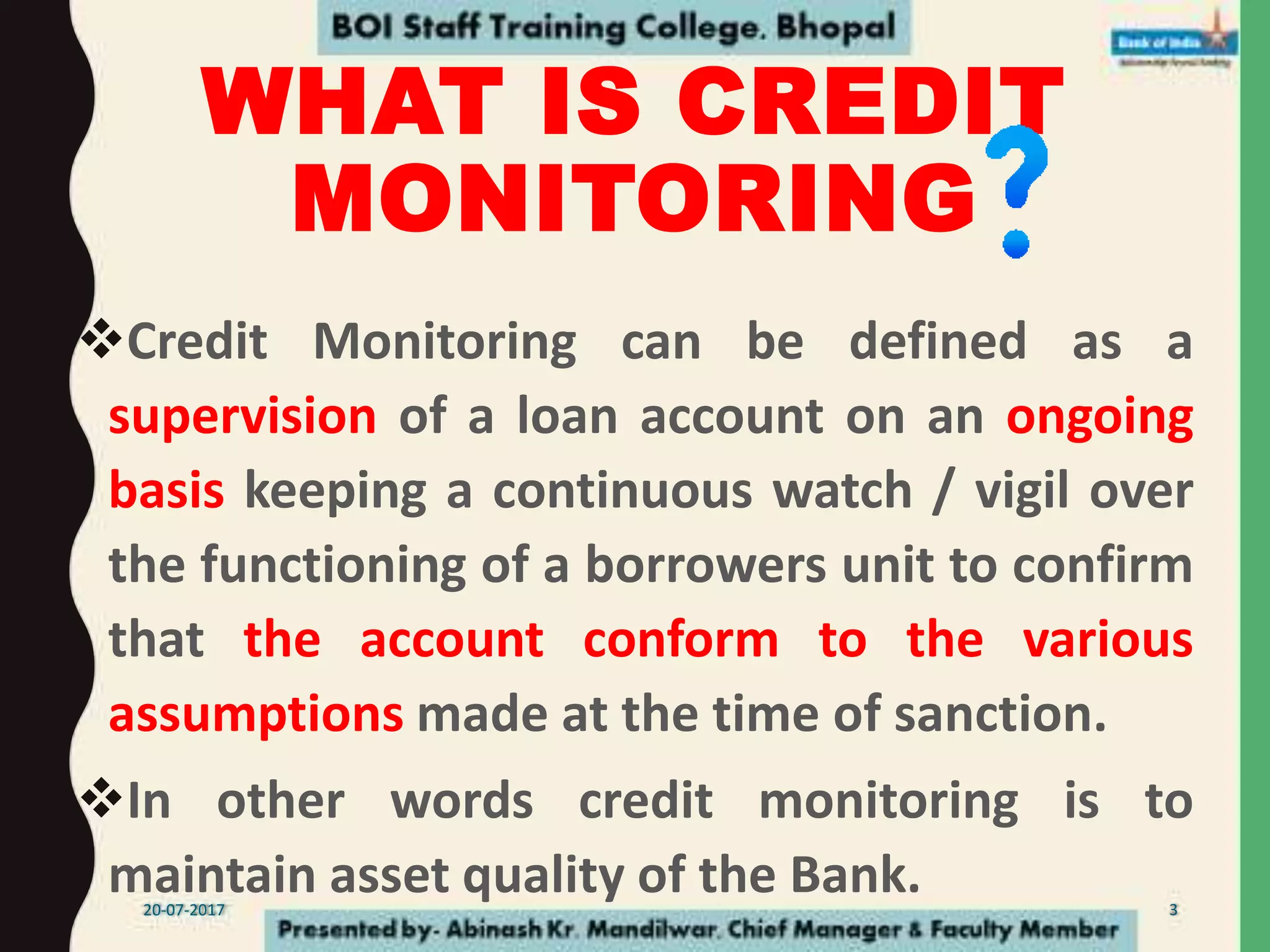 WHAT IS CREDIT
MONITORING
Credit Monitoring can be defined as a
supervision of a loan account on an ongoing
basis keeping a continuous watch / vigil over
the functioning of a borrowers unit to confirm
that the account conform to the various
assumptions made at the time of sanction.
In other words credit monitoring is to
maintain asset quality of the Bank.20-07-2017 3
 