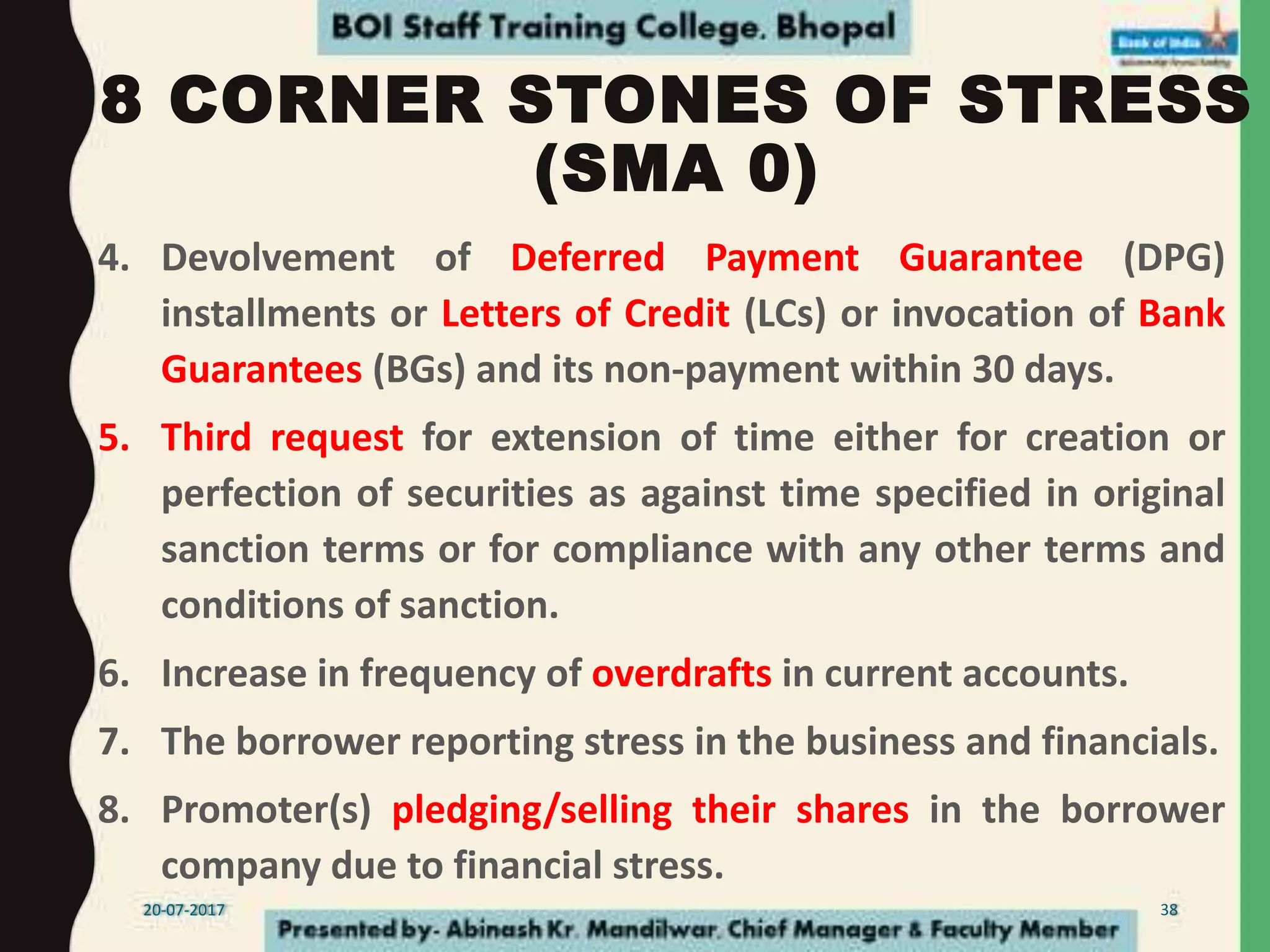 8 CORNER STONES OF STRESS
(SMA 0)
4. Devolvement of Deferred Payment Guarantee (DPG)
installments or Letters of Credit (LCs) or invocation of Bank
Guarantees (BGs) and its non-payment within 30 days.
5. Third request for extension of time either for creation or
perfection of securities as against time specified in original
sanction terms or for compliance with any other terms and
conditions of sanction.
6. Increase in frequency of overdrafts in current accounts.
7. The borrower reporting stress in the business and financials.
8. Promoter(s) pledging/selling their shares in the borrower
company due to financial stress.
20-07-2017 38
 