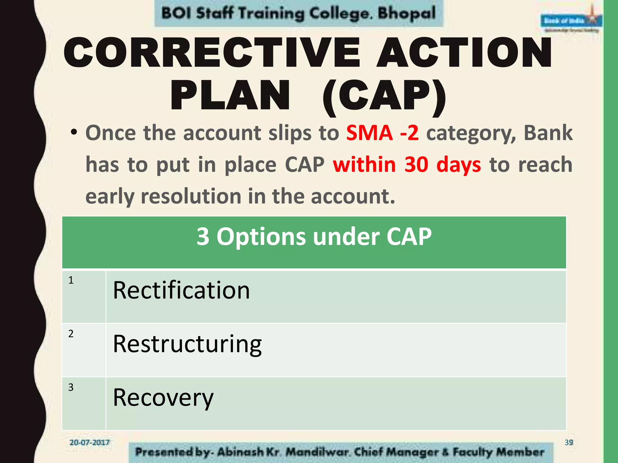 CORRECTIVE ACTION
PLAN (CAP)
• Once the account slips to SMA -2 category, Bank
has to put in place CAP within 30 days to reach
early resolution in the account.
3 Options under CAP
1
Rectification
2
Restructuring
3
Recovery
20-07-2017 39
 