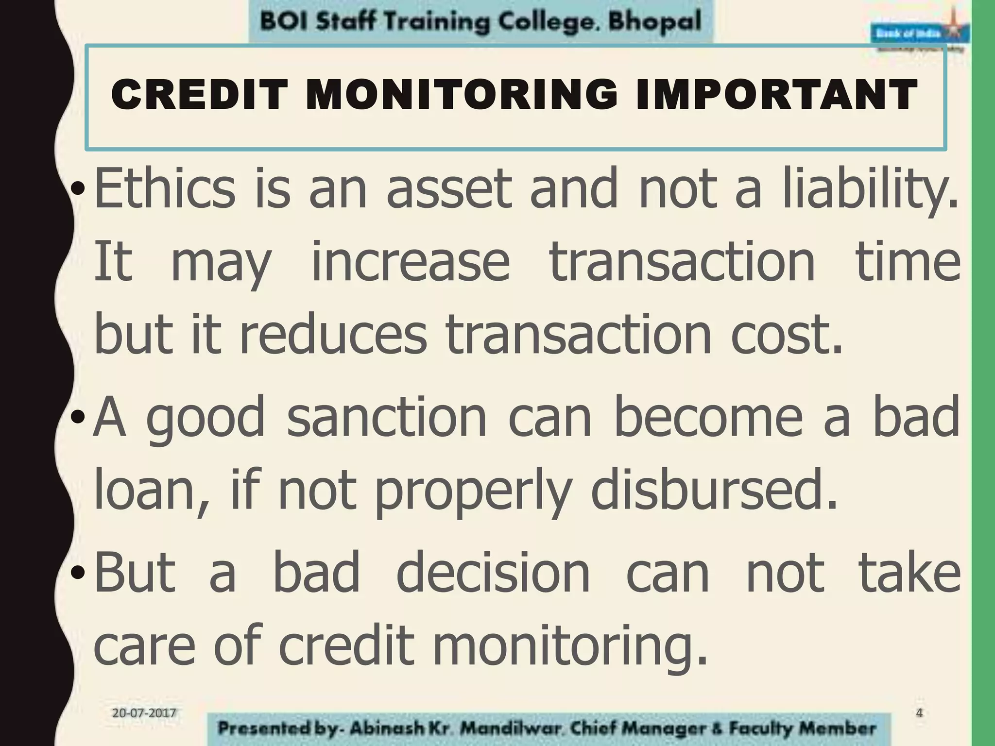 CREDIT MONITORING IMPORTANT
•Ethics is an asset and not a liability.
It may increase transaction time
but it reduces transaction cost.
•A good sanction can become a bad
loan, if not properly disbursed.
•But a bad decision can not take
care of credit monitoring.
20-07-2017 4
 