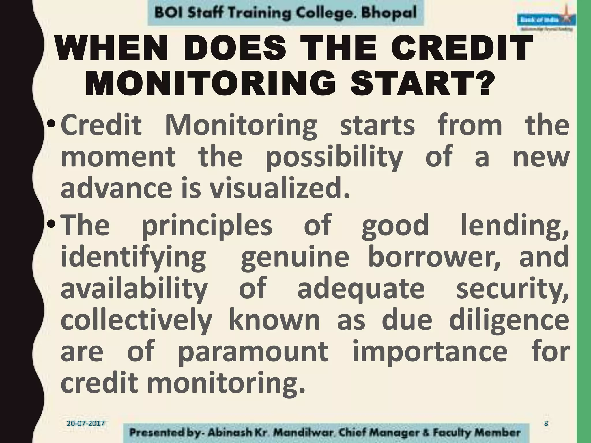 WHEN DOES THE CREDIT
MONITORING START?
•Credit Monitoring starts from the
moment the possibility of a new
advance is visualized.
•The principles of good lending,
identifying genuine borrower, and
availability of adequate security,
collectively known as due diligence
are of paramount importance for
credit monitoring.
20-07-2017 8
 