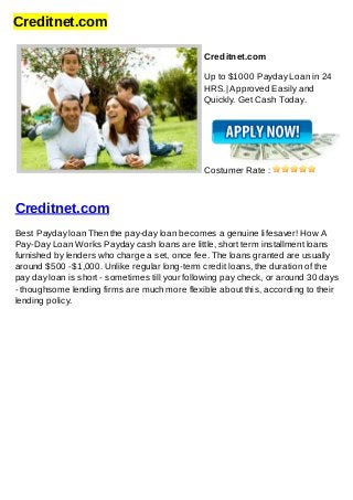 Creditnet.com
Creditnet.com
Up to $1000 Payday Loan in 24
HRS.| Approved Easily and
Quickly. Get Cash Today.
Costumer Rate :
Creditnet.com
Best Payday loan Then the pay-day loan becomes a genuine lifesaver! How A
Pay-Day Loan Works Payday cash loans are little, short term installment loans
furnished by lenders who charge a set, once fee. The loans granted are usually
around $500 -$1,000. Unlike regular long-term credit loans, the duration of the
pay day loan is short - sometimes till your following pay check, or around 30 days
- thoughsome lending firms are much more flexible about this, according to their
lending policy.
 